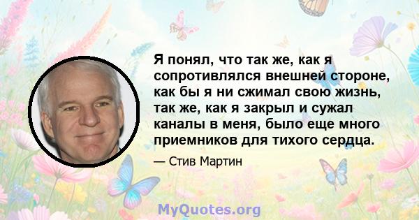 Я понял, что так же, как я сопротивлялся внешней стороне, как бы я ни сжимал свою жизнь, так же, как я закрыл и сужал каналы в меня, было еще много приемников для тихого сердца.