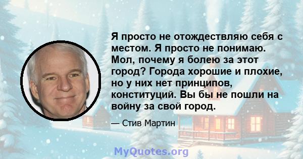 Я просто не отождествляю себя с местом. Я просто не понимаю. Мол, почему я болею за этот город? Города хорошие и плохие, но у них нет принципов, конституций. Вы бы не пошли на войну за свой город.