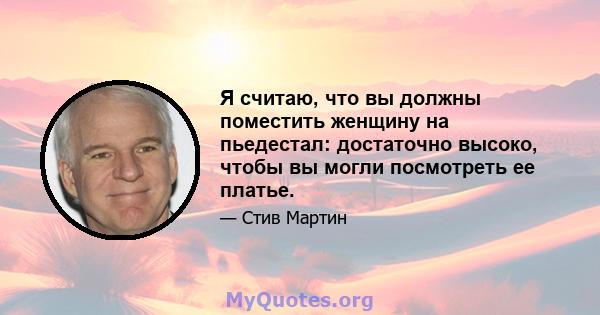 Я считаю, что вы должны поместить женщину на пьедестал: достаточно высоко, чтобы вы могли посмотреть ее платье.