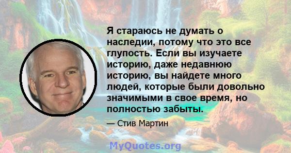 Я стараюсь не думать о наследии, потому что это все глупость. Если вы изучаете историю, даже недавнюю историю, вы найдете много людей, которые были довольно значимыми в свое время, но полностью забыты.