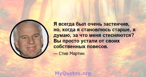 Я всегда был очень застенчив, но, когда я становлюсь старше, я думаю, за что меня стесняются? Вы просто устали от своих собственных повесов.