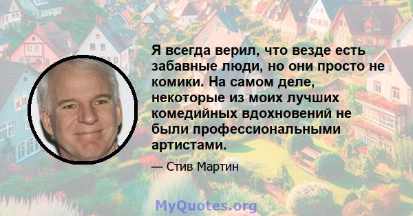 Я всегда верил, что везде есть забавные люди, но они просто не комики. На самом деле, некоторые из моих лучших комедийных вдохновений не были профессиональными артистами.