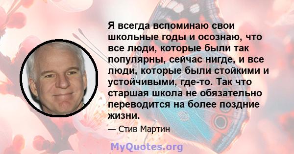 Я всегда вспоминаю свои школьные годы и осознаю, что все люди, которые были так популярны, сейчас нигде, и все люди, которые были стойкими и устойчивыми, где-то. Так что старшая школа не обязательно переводится на более 