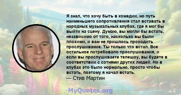 Я знал, что хочу быть в комедии, но путь наименьшего сопротивления стал вставать в народных музыкальных клубах, где я мог бы выйти на сцену. Думаю, вы могли бы встать, независимо от того, насколько вы были плохими, и