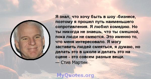 Я знал, что хочу быть в шоу -бизнесе, поэтому я прошел путь наименьшего сопротивления. Я любил комедию. Но ты никогда не знаешь, что ты смешной, пока люди не смеются. Это именно то, что меня интересовало. Я могу