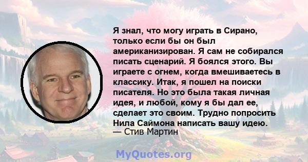 Я знал, что могу играть в Сирано, только если бы он был американизирован. Я сам не собирался писать сценарий. Я боялся этого. Вы играете с огнем, когда вмешиваетесь в классику. Итак, я пошел на поиски писателя. Но это