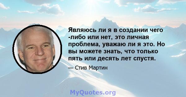 Являюсь ли я в создании чего -либо или нет, это личная проблема, уважаю ли я это. Но вы можете знать, что только пять или десять лет спустя.