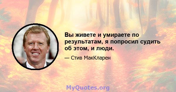 Вы живете и умираете по результатам, я попросил судить об этом, и люди.