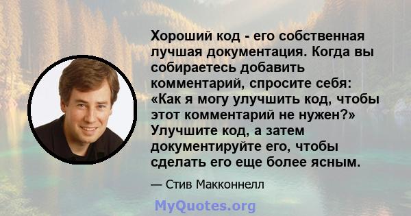 Хороший код - его собственная лучшая документация. Когда вы собираетесь добавить комментарий, спросите себя: «Как я могу улучшить код, чтобы этот комментарий не нужен?» Улучшите код, а затем документируйте его, чтобы