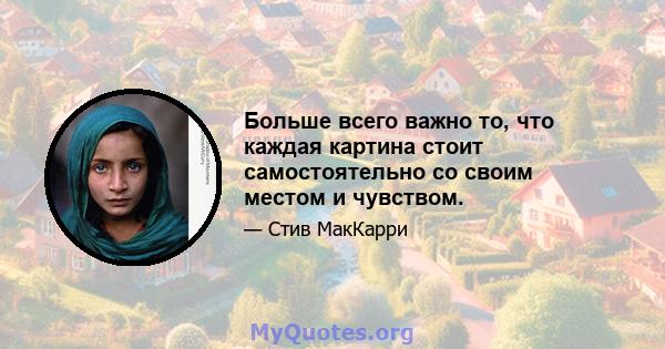 Больше всего важно то, что каждая картина стоит самостоятельно со своим местом и чувством.