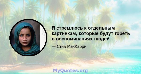 Я стремлюсь к отдельным картинкам, которые будут гореть в воспоминаниях людей.