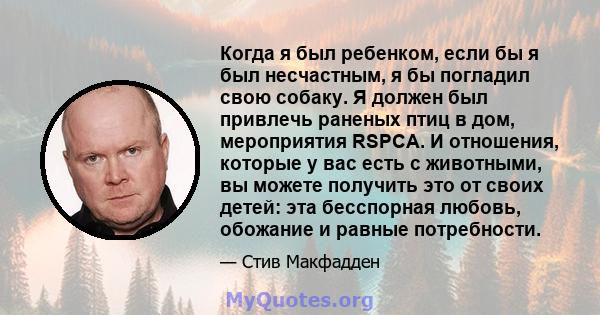 Когда я был ребенком, если бы я был несчастным, я бы погладил свою собаку. Я должен был привлечь раненых птиц в дом, мероприятия RSPCA. И отношения, которые у вас есть с животными, вы можете получить это от своих детей: 