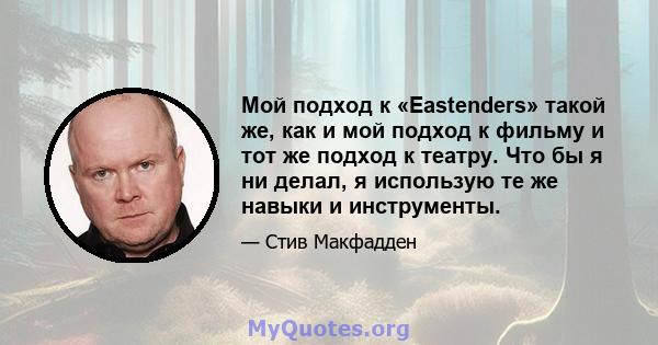 Мой подход к «Eastenders» такой же, как и мой подход к фильму и тот же подход к театру. Что бы я ни делал, я использую те же навыки и инструменты.