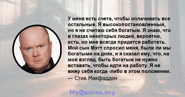 У меня есть счета, чтобы оплачивать все остальные. Я высокопостановленный, но я не считаю себя богатым. Я знаю, что в глазах некоторых людей, вероятно, есть, но мне всегда придется работать. Мой сын Мэтт спросил меня,