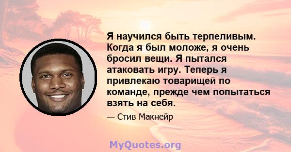 Я научился быть терпеливым. Когда я был моложе, я очень бросил вещи. Я пытался атаковать игру. Теперь я привлекаю товарищей по команде, прежде чем попытаться взять на себя.