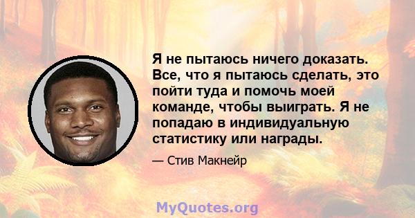 Я не пытаюсь ничего доказать. Все, что я пытаюсь сделать, это пойти туда и помочь моей команде, чтобы выиграть. Я не попадаю в индивидуальную статистику или награды.