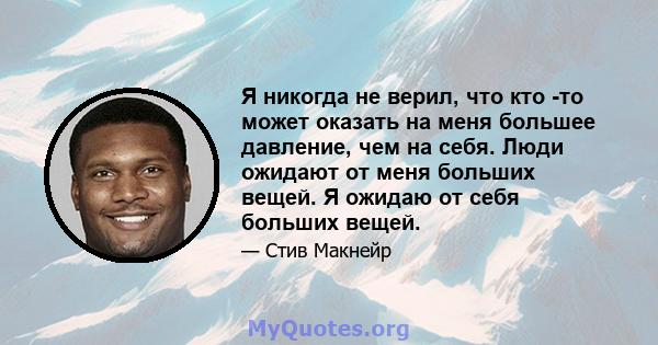 Я никогда не верил, что кто -то может оказать на меня большее давление, чем на себя. Люди ожидают от меня больших вещей. Я ожидаю от себя больших вещей.