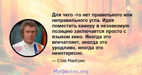 Для чего -то нет правильного или неправильного угла. Идея поместить камеру в незнакомую позицию заключается просто с языком кино. Иногда это впечатляет, иногда это уродливо, иногда это неинтересно.