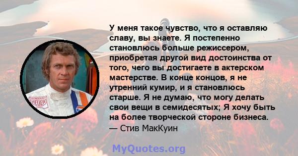 У меня такое чувство, что я оставляю славу, вы знаете. Я постепенно становлюсь больше режиссером, приобретая другой вид достоинства от того, чего вы достигаете в актерском мастерстве. В конце концов, я не утренний