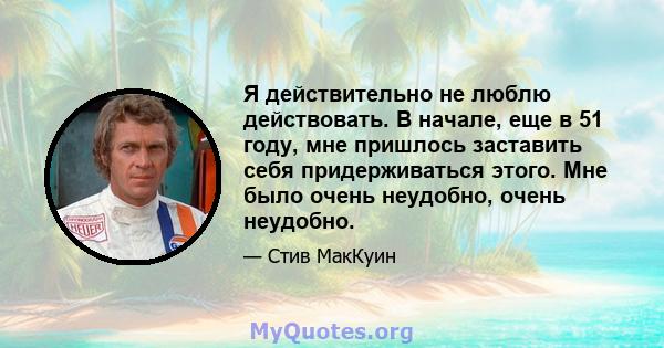 Я действительно не люблю действовать. В начале, еще в 51 году, мне пришлось заставить себя придерживаться этого. Мне было очень неудобно, очень неудобно.