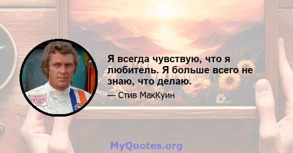 Я всегда чувствую, что я любитель. Я больше всего не знаю, что делаю.