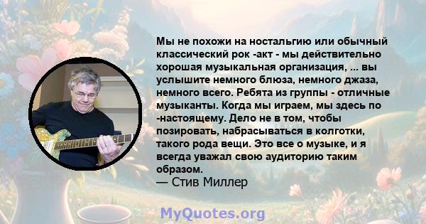 Мы не похожи на ностальгию или обычный классический рок -акт - мы действительно хорошая музыкальная организация, ... вы услышите немного блюза, немного джаза, немного всего. Ребята из группы - отличные музыканты. Когда