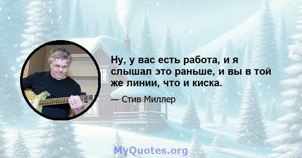 Ну, у вас есть работа, и я слышал это раньше, и вы в той же линии, что и киска.