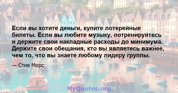 Если вы хотите деньги, купите лотерейные билеты. Если вы любите музыку, потренируйтесь и держите свои накладные расходы до минимума. Держите свои обещания, кто вы являетесь важнее, чем то, что вы знаете любому лидеру