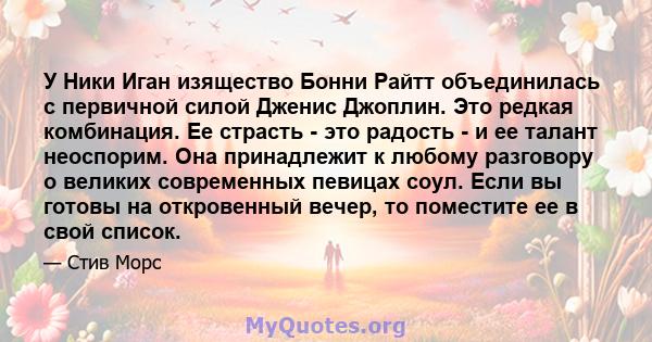 У Ники Иган изящество Бонни Райтт объединилась с первичной силой Дженис Джоплин. Это редкая комбинация. Ее страсть - это радость - и ее талант неоспорим. Она принадлежит к любому разговору о великих современных певицах