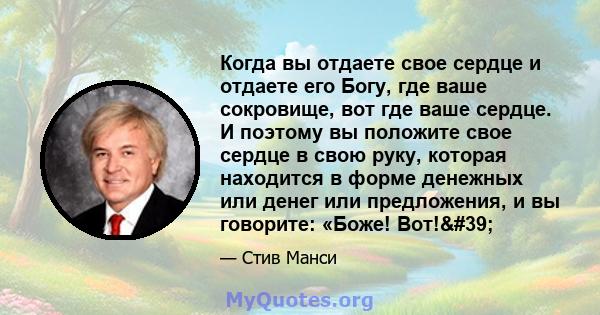 Когда вы отдаете свое сердце и отдаете его Богу, где ваше сокровище, вот где ваше сердце. И поэтому вы положите свое сердце в свою руку, которая находится в форме денежных или денег или предложения, и вы говорите: