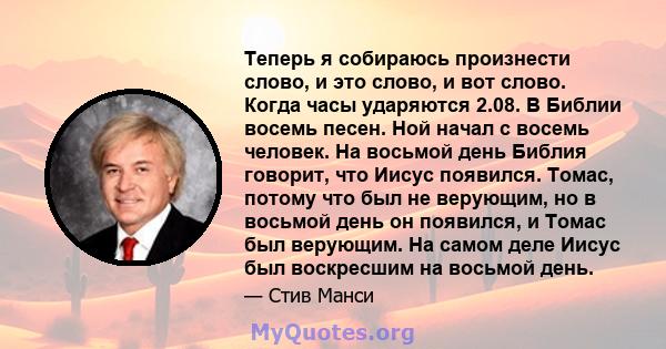 Теперь я собираюсь произнести слово, и это слово, и вот слово. Когда часы ударяются 2.08. В Библии восемь песен. Ной начал с восемь человек. На восьмой день Библия говорит, что Иисус появился. Томас, потому что был не