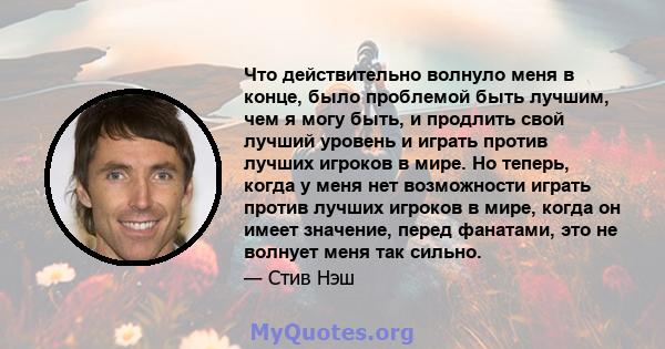 Что действительно волнуло меня в конце, было проблемой быть лучшим, чем я могу быть, и продлить свой лучший уровень и играть против лучших игроков в мире. Но теперь, когда у меня нет возможности играть против лучших