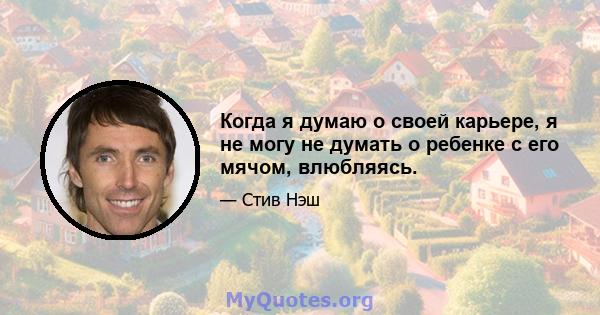 Когда я думаю о своей карьере, я не могу не думать о ребенке с его мячом, влюбляясь.