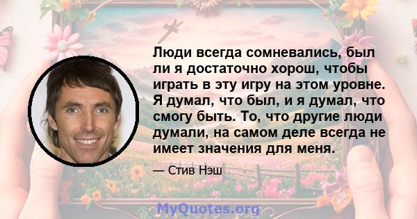 Люди всегда сомневались, был ли я достаточно хорош, чтобы играть в эту игру на этом уровне. Я думал, что был, и я думал, что смогу быть. То, что другие люди думали, на самом деле всегда не имеет значения для меня.