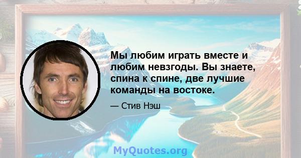 Мы любим играть вместе и любим невзгоды. Вы знаете, спина к спине, две лучшие команды на востоке.