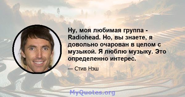 Ну, моя любимая группа - Radiohead. Но, вы знаете, я довольно очарован в целом с музыкой. Я люблю музыку. Это определенно интерес.