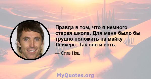 Правда в том, что я немного старая школа. Для меня было бы трудно положить на майку Лейкерс. Так оно и есть.