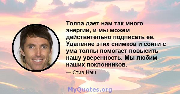 Толпа дает нам так много энергии, и мы можем действительно подписать ее. Удаление этих снимков и сойти с ума толпы помогает повысить нашу уверенность. Мы любим наших поклонников.