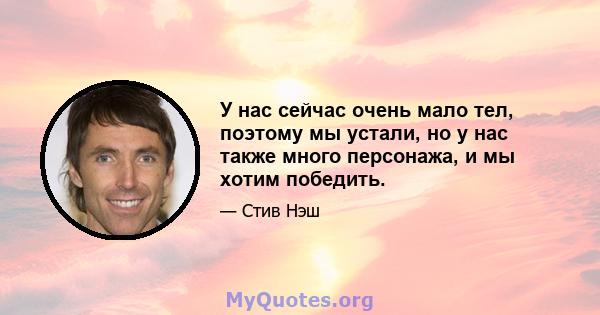 У нас сейчас очень мало тел, поэтому мы устали, но у нас также много персонажа, и мы хотим победить.