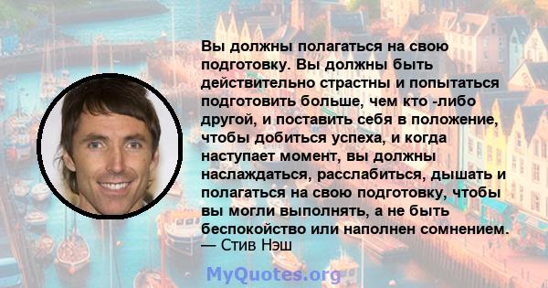 Вы должны полагаться на свою подготовку. Вы должны быть действительно страстны и попытаться подготовить больше, чем кто -либо другой, и поставить себя в положение, чтобы добиться успеха, и когда наступает момент, вы