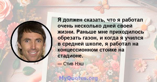 Я должен сказать, что я работал очень несколько дней своей жизни. Раньше мне приходилось обрезать газон, и когда я учился в средней школе, я работал на концессионном стойке на стадионе.