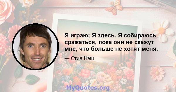 Я играю; Я здесь. Я собираюсь сражаться, пока они не скажут мне, что больше не хотят меня.