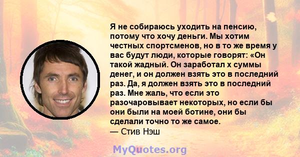 Я не собираюсь уходить на пенсию, потому что хочу деньги. Мы хотим честных спортсменов, но в то же время у вас будут люди, которые говорят: «Он такой жадный. Он заработал x суммы денег, и он должен взять это в последний 