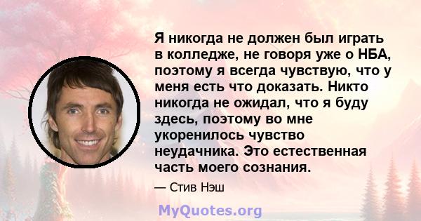 Я никогда не должен был играть в колледже, не говоря уже о НБА, поэтому я всегда чувствую, что у меня есть что доказать. Никто никогда не ожидал, что я буду здесь, поэтому во мне укоренилось чувство неудачника. Это