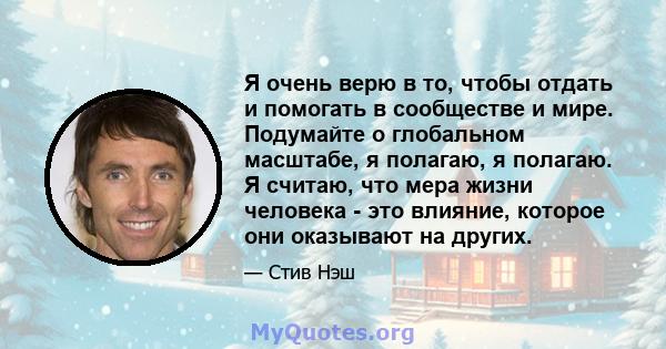 Я очень верю в то, чтобы отдать и помогать в сообществе и мире. Подумайте о глобальном масштабе, я полагаю, я полагаю. Я считаю, что мера жизни человека - это влияние, которое они оказывают на других.