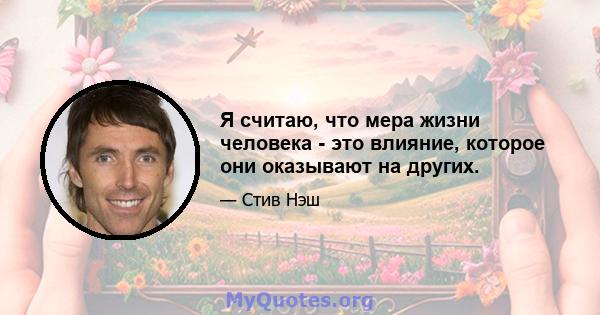 Я считаю, что мера жизни человека - это влияние, которое они оказывают на других.