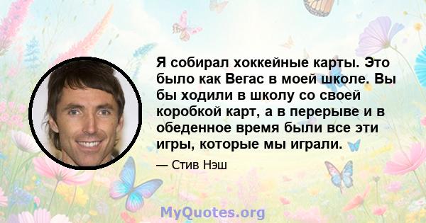 Я собирал хоккейные карты. Это было как Вегас в моей школе. Вы бы ходили в школу со своей коробкой карт, а в перерыве и в обеденное время были все эти игры, которые мы играли.