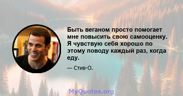 Быть веганом просто помогает мне повысить свою самооценку. Я чувствую себя хорошо по этому поводу каждый раз, когда еду.