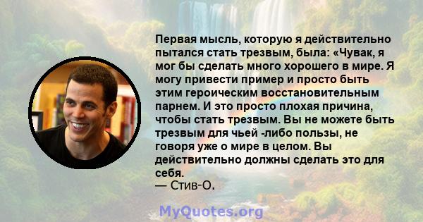 Первая мысль, которую я действительно пытался стать трезвым, была: «Чувак, я мог бы сделать много хорошего в мире. Я могу привести пример и просто быть этим героическим восстановительным парнем. И это просто плохая