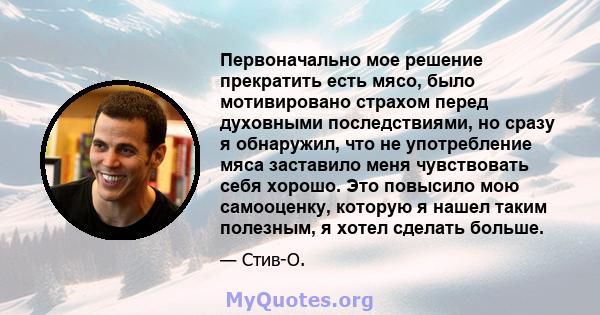 Первоначально мое решение прекратить есть мясо, было мотивировано страхом перед духовными последствиями, но сразу я обнаружил, что не употребление мяса заставило меня чувствовать себя хорошо. Это повысило мою